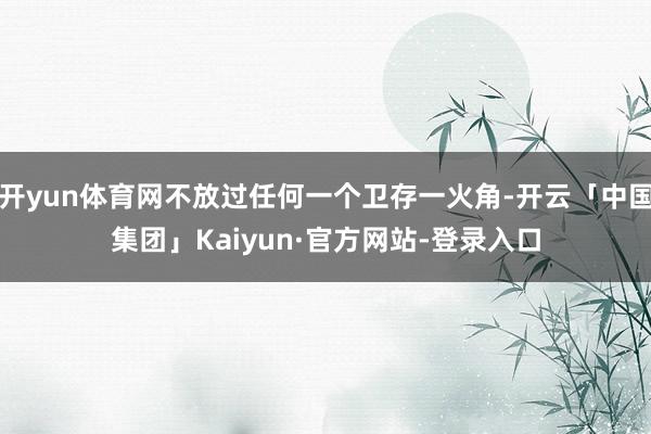 开yun体育网不放过任何一个卫存一火角-开云「中国集团」Kaiyun·官方网站-登录入口
