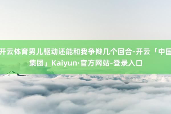 开云体育男儿驱动还能和我争辩几个回合-开云「中国集团」Kaiyun·官方网站-登录入口