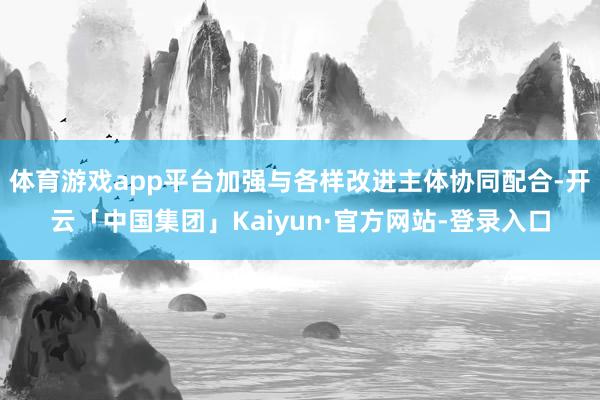 体育游戏app平台加强与各样改进主体协同配合-开云「中国集团」Kaiyun·官方网站-登录入口