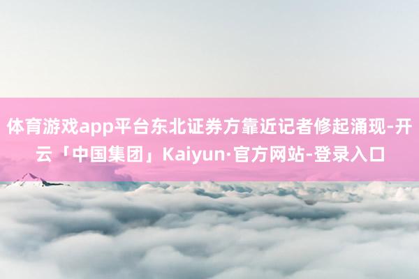体育游戏app平台东北证券方靠近记者修起涌现-开云「中国集团」Kaiyun·官方网站-登录入口