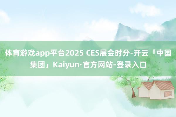 体育游戏app平台2025 CES展会时分-开云「中国集团」Kaiyun·官方网站-登录入口