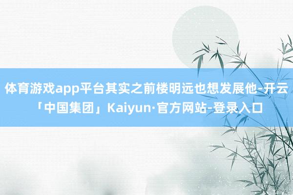 体育游戏app平台其实之前楼明远也想发展他-开云「中国集团」Kaiyun·官方网站-登录入口