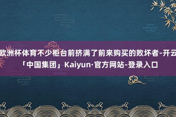 欧洲杯体育不少柜台前挤满了前来购买的败坏者-开云「中国集团」Kaiyun·官方网站-登录入口