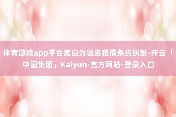 体育游戏app平台案由为融资租借条约纠纷-开云「中国集团」Kaiyun·官方网站-登录入口