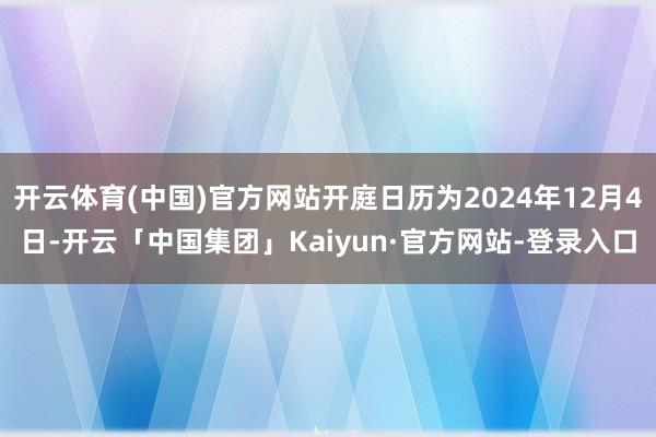 开云体育(中国)官方网站开庭日历为2024年12月4日-开云「中国集团」Kaiyun·官方网站-登录入口