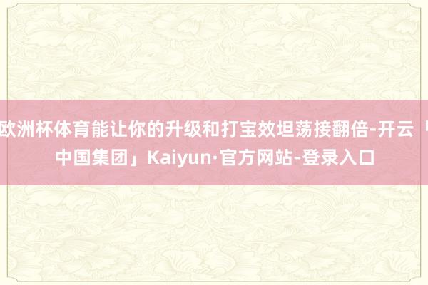 欧洲杯体育能让你的升级和打宝效坦荡接翻倍-开云「中国集团」Kaiyun·官方网站-登录入口