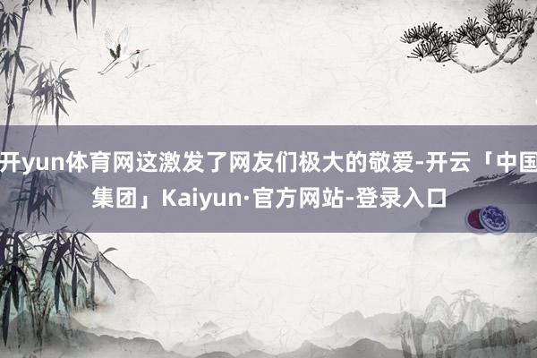 开yun体育网这激发了网友们极大的敬爱-开云「中国集团」Kaiyun·官方网站-登录入口