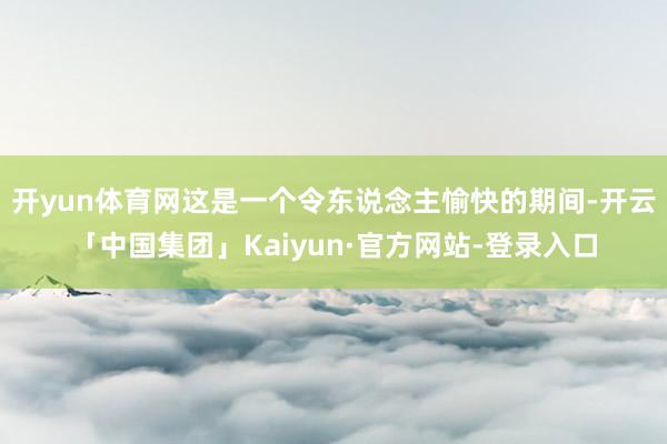 开yun体育网这是一个令东说念主愉快的期间-开云「中国集团」Kaiyun·官方网站-登录入口