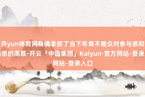 开yun体育网精确拿抓了当下年青不雅众对参与感和互动感的渴慕-开云「中国集团」Kaiyun·官方网站