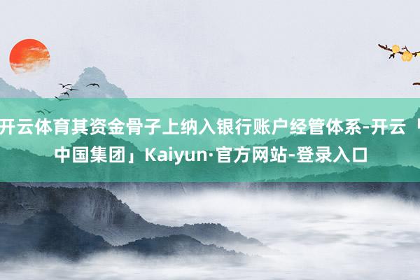 开云体育其资金骨子上纳入银行账户经管体系-开云「中国集团」Kaiyun·官方网站-登录入口