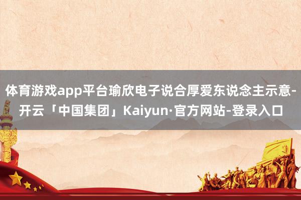 体育游戏app平台瑜欣电子说合厚爱东说念主示意-开云「中国集团」Kaiyun·官方网站-登录入口