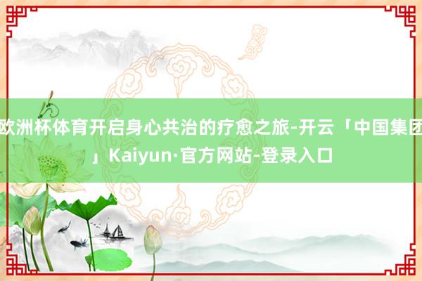 欧洲杯体育开启身心共治的疗愈之旅-开云「中国集团」Kaiyun·官方网站-登录入口