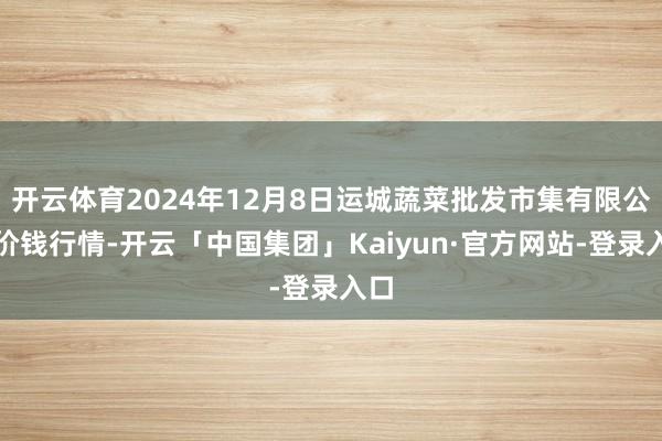 开云体育2024年12月8日运城蔬菜批发市集有限公司价钱行情-开云「中国集团」Kaiyun·官方网站-登录入口