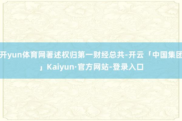 开yun体育网著述权归第一财经总共-开云「中国集团」Kaiyun·官方网站-登录入口