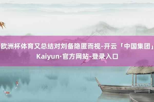 欧洲杯体育又总结对刘备隐匿而视-开云「中国集团」Kaiyun·官方网站-登录入口
